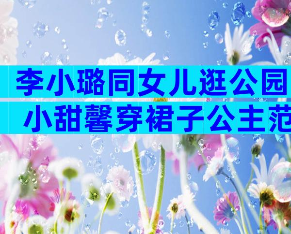李小璐同女儿逛公园 小甜馨穿裙子公主范十足